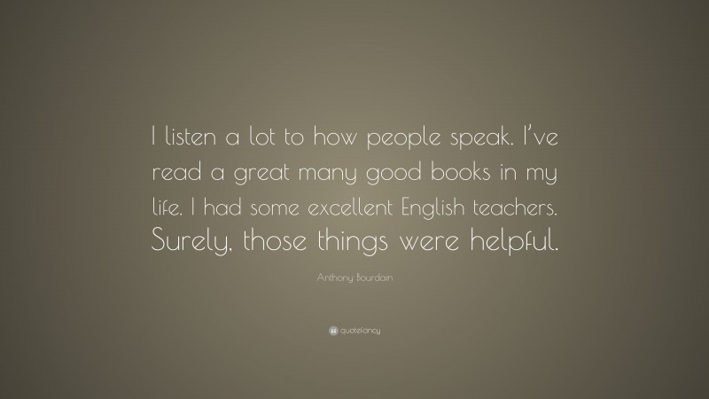 Anthony Bourdain Quote: “I listen a lot to how people speak. I’ve read a great many good books in my life. I had some excellent English teachers. Surely, those things were helpful.”