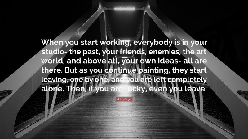 John Cage Quote: “When you start working, everybody is in your studio- the past, your friends, enemies, the art world, and above all, your own ideas- all are there. But as you continue painting, they start leaving, one by one, and you are left completely alone. Then, if you are lucky, even you leave.”