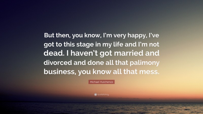 Michael Hutchence Quote: “But then, you know, I’m very happy, I’ve got to this stage in my life and I’m not dead. I haven’t got married and divorced and done all that palimony business, you know all that mess.”