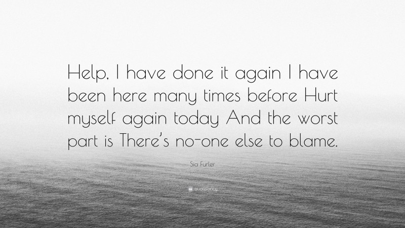 Sia Furler Quote: “Help, I have done it again I have been here many times before Hurt myself again today And the worst part is There’s no-one else to blame.”