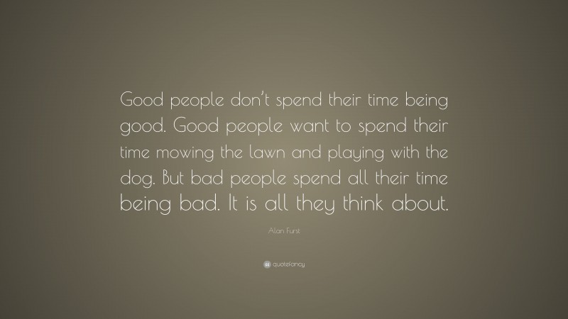 Alan Furst Quote: “Good people don’t spend their time being good. Good people want to spend their time mowing the lawn and playing with the dog. But bad people spend all their time being bad. It is all they think about.”