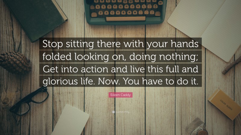 Eileen Caddy Quote: “Stop sitting there with your hands folded looking on, doing nothing; Get into action and live this full and glorious life. Now. You have to do it.”