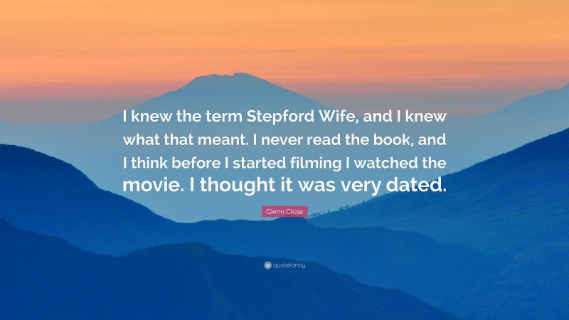 Glenn Close Quote: “I knew the term Stepford Wife, and I knew what that meant. I never read the book, and I think before I started filming I watched the movie. I thought it was very dated.”