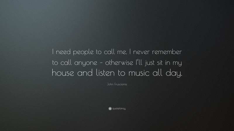 John Frusciante Quote: “I need people to call me, I never remember to call anyone – otherwise I’ll just sit in my house and listen to music all day.”