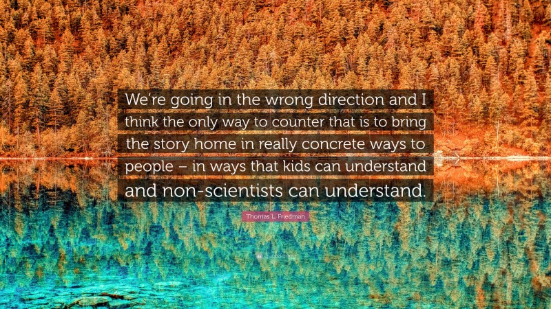 Thomas L. Friedman Quote: “We’re going in the wrong direction and I think the only way to counter that is to bring the story home in really concrete ways to people – in ways that kids can understand and non-scientists can understand.”