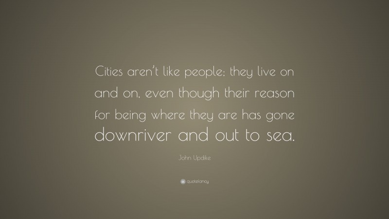 John Updike Quote: “Cities aren’t like people; they live on and on, even though their reason for being where they are has gone downriver and out to sea.”
