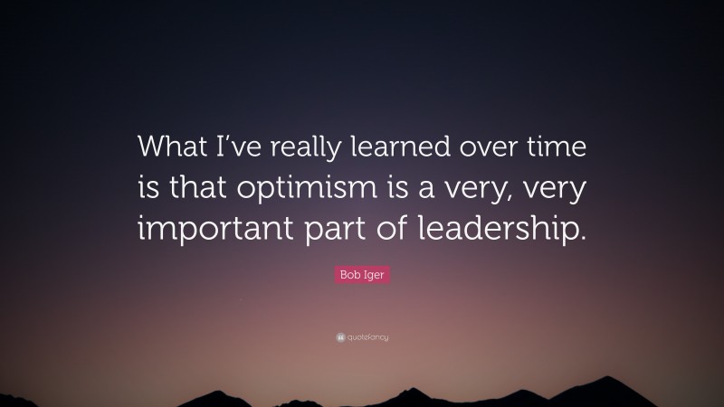 Bob Iger Quote: “What I’ve really learned over time is that optimism is a very, very important part of leadership.”