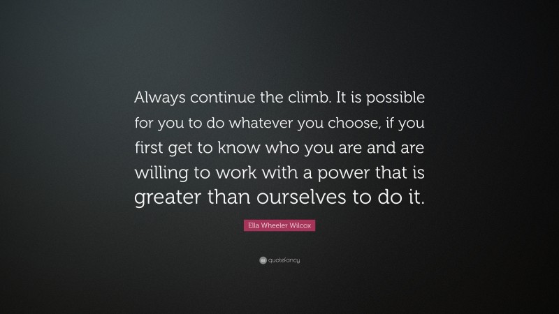 Ella Wheeler Wilcox Quote: “Always continue the climb. It is possible for you to do whatever you choose, if you first get to know who you are and are willing to work with a power that is greater than ourselves to do it.”