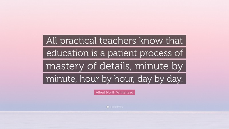 Alfred North Whitehead Quote: “All practical teachers know that education is a patient process of mastery of details, minute by minute, hour by hour, day by day.”