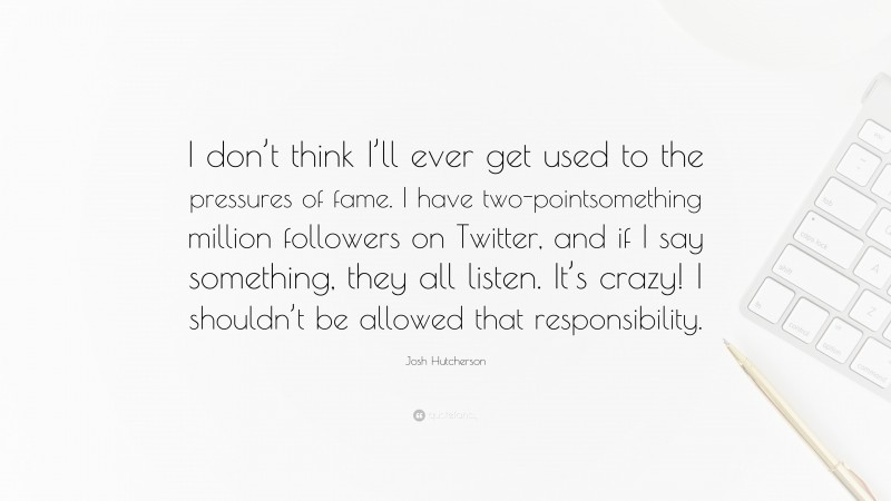 Josh Hutcherson Quote: “I don’t think I’ll ever get used to the pressures of fame. I have two-pointsomething million followers on Twitter, and if I say something, they all listen. It’s crazy! I shouldn’t be allowed that responsibility.”