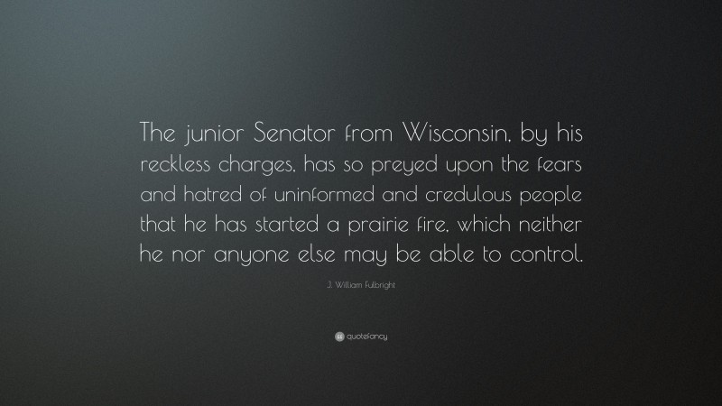 J. William Fulbright Quote: “The junior Senator from Wisconsin, by his reckless charges, has so preyed upon the fears and hatred of uninformed and credulous people that he has started a prairie fire, which neither he nor anyone else may be able to control.”