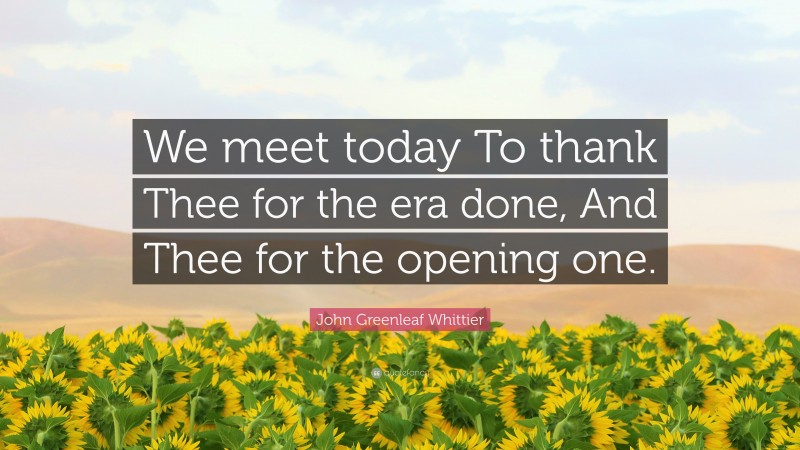 John Greenleaf Whittier Quote: “We meet today To thank Thee for the era done, And Thee for the opening one.”