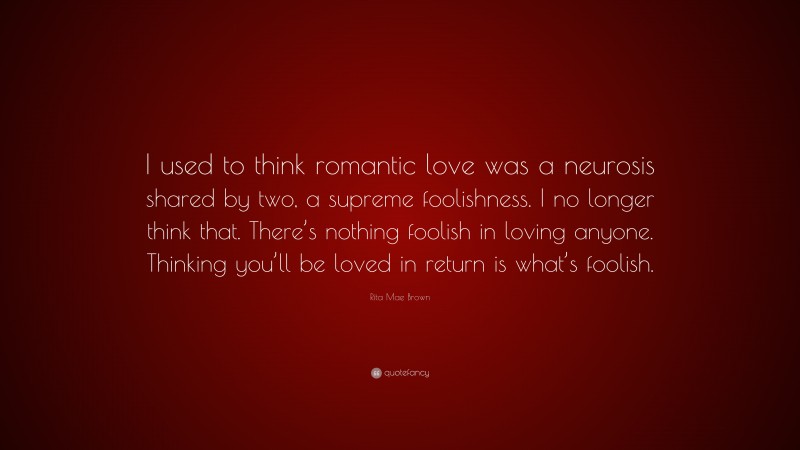 Rita Mae Brown Quote: “I used to think romantic love was a neurosis shared by two, a supreme foolishness. I no longer think that. There’s nothing foolish in loving anyone. Thinking you’ll be loved in return is what’s foolish.”