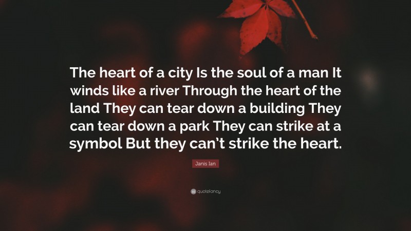 Janis Ian Quote: “The heart of a city Is the soul of a man It winds like a river Through the heart of the land They can tear down a building They can tear down a park They can strike at a symbol But they can’t strike the heart.”