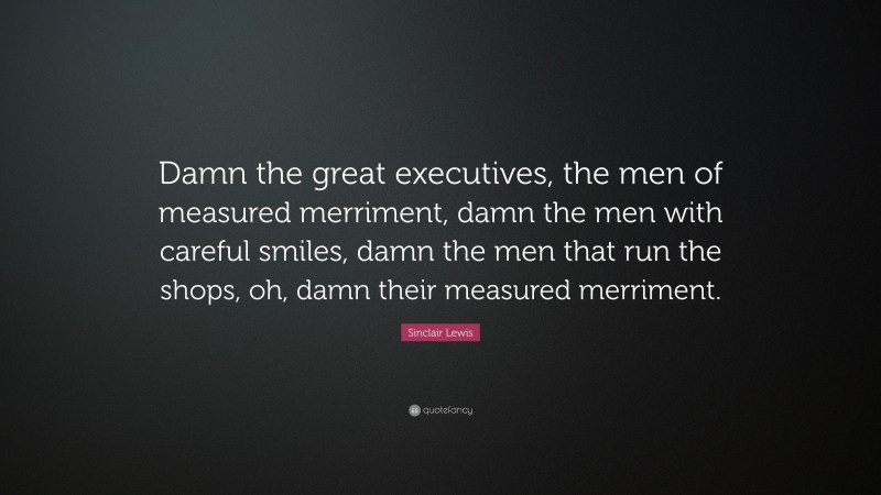 Sinclair Lewis Quote: “Damn the great executives, the men of measured merriment, damn the men with careful smiles, damn the men that run the shops, oh, damn their measured merriment.”