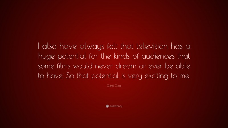 Glenn Close Quote: “I also have always felt that television has a huge potential for the kinds of audiences that some films would never dream or ever be able to have. So that potential is very exciting to me.”