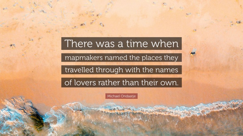 Michael Ondaatje Quote: “There was a time when mapmakers named the places they travelled through with the names of lovers rather than their own.”
