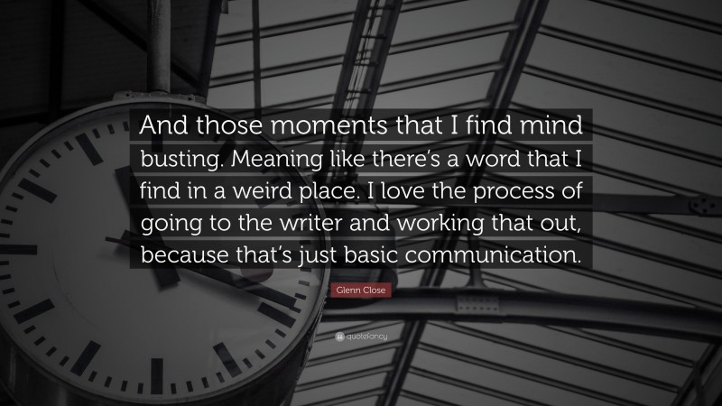 Glenn Close Quote: “And those moments that I find mind busting. Meaning like there’s a word that I find in a weird place. I love the process of going to the writer and working that out, because that’s just basic communication.”