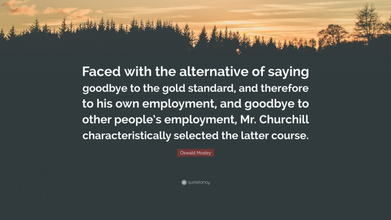 Oswald Mosley Quote: “Faced with the alternative of saying goodbye to the gold standard, and therefore to his own employment, and goodbye to other people’s employment, Mr. Churchill characteristically selected the latter course.”