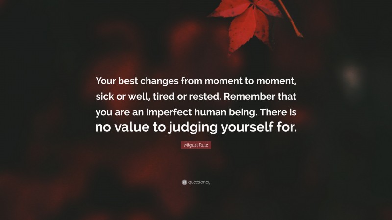 Miguel Ruiz Quote: “Your best changes from moment to moment, sick or well, tired or rested. Remember that you are an imperfect human being. There is no value to judging yourself for.”