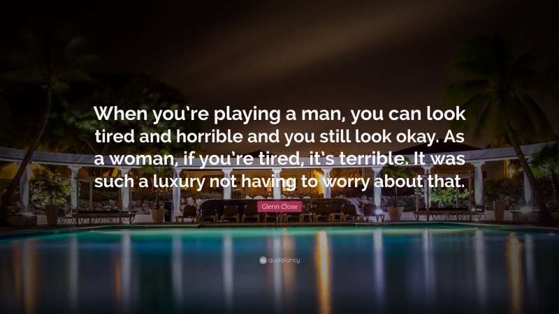 Glenn Close Quote: “When you’re playing a man, you can look tired and horrible and you still look okay. As a woman, if you’re tired, it’s terrible. It was such a luxury not having to worry about that.”
