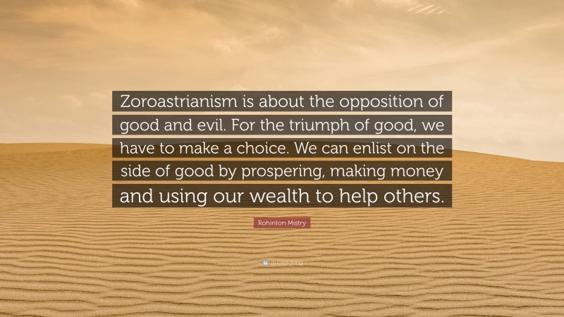 Rohinton Mistry Quote: “Zoroastrianism is about the opposition of good and evil. For the triumph of good, we have to make a choice. We can enlist on the side of good by prospering, making money and using our wealth to help others.”