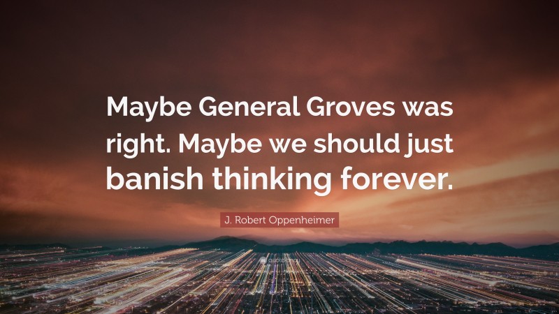 J. Robert Oppenheimer Quote: “Maybe General Groves was right. Maybe we should just banish thinking forever.”