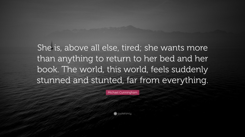Michael Cunningham Quote: “She is, above all else, tired; she wants more than anything to return to her bed and her book. The world, this world, feels suddenly stunned and stunted, far from everything.”