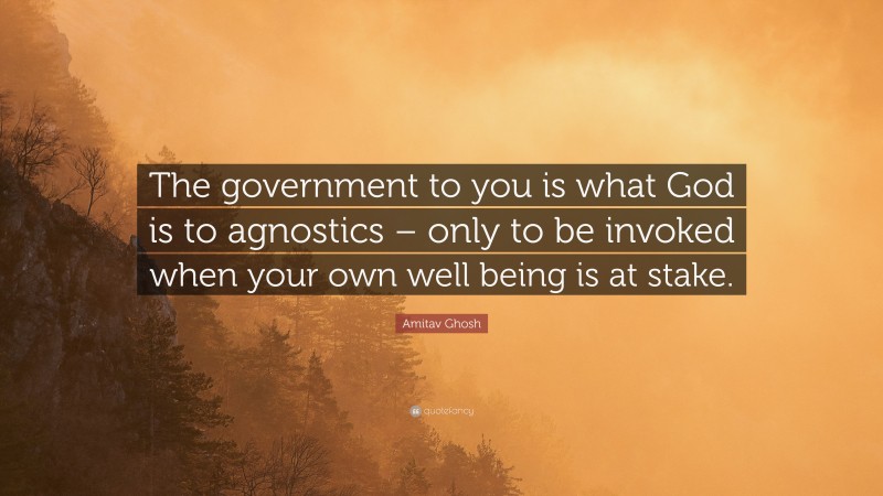 Amitav Ghosh Quote: “The government to you is what God is to agnostics – only to be invoked when your own well being is at stake.”