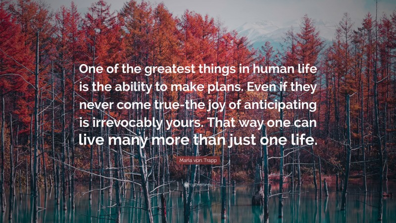 Maria von Trapp Quote: “One of the greatest things in human life is the ability to make plans. Even if they never come true-the joy of anticipating is irrevocably yours. That way one can live many more than just one life.”
