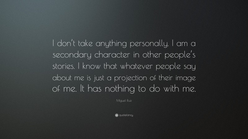 Miguel Ruiz Quote: “I don’t take anything personally. I am a secondary character in other people’s stories. I know that whatever people say about me is just a projection of their image of me. It has nothing to do with me.”