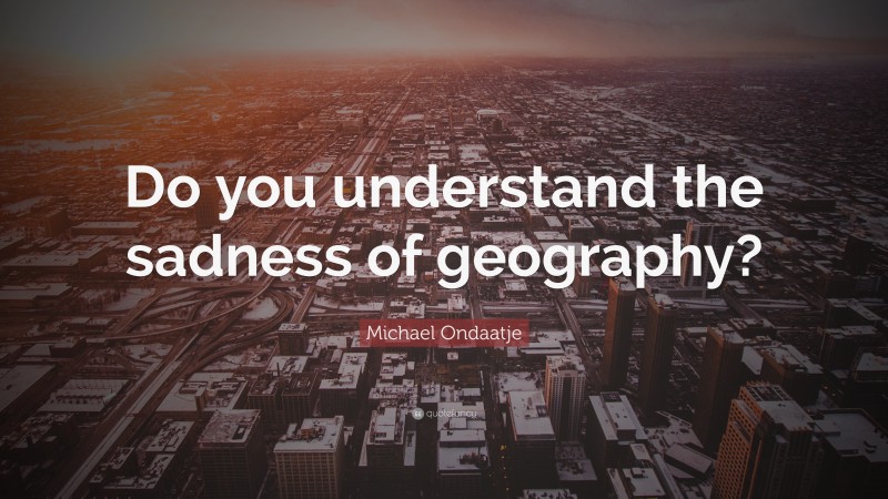 Michael Ondaatje Quote: “Do you understand the sadness of geography?”