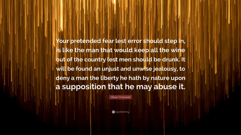 Oliver Cromwell Quote: “Your pretended fear lest error should step in, is like the man that would keep all the wine out of the country lest men should be drunk. It will be found an unjust and unwise jealousy, to deny a man the liberty he hath by nature upon a supposition that he may abuse it.”