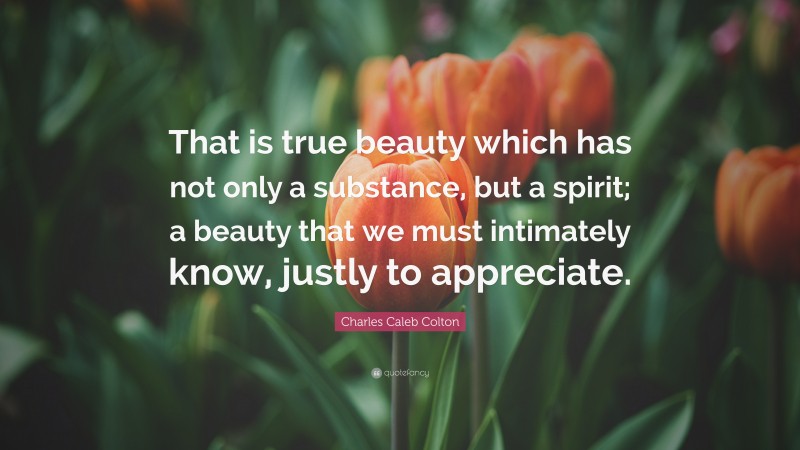 Charles Caleb Colton Quote: “That is true beauty which has not only a substance, but a spirit; a beauty that we must intimately know, justly to appreciate.”