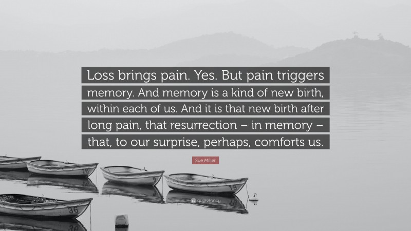 Sue Miller Quote: “Loss brings pain. Yes. But pain triggers memory. And memory is a kind of new birth, within each of us. And it is that new birth after long pain, that resurrection – in memory – that, to our surprise, perhaps, comforts us.”