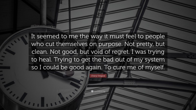 Cheryl Strayed Quote: “It seemed to me the way it must feel to people who cut themselves on purpose. Not pretty, but clean. Not good, but void of regret. I was trying to heal. Trying to get the bad out of my system so I could be good again. To cure me of myself.”