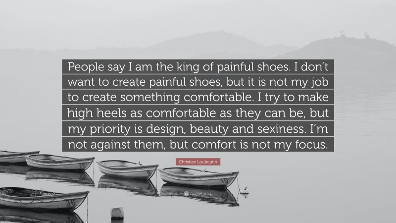 Christian Louboutin Quote: “People say I am the king of painful shoes. I don’t want to create painful shoes, but it is not my job to create something comfortable. I try to make high heels as comfortable as they can be, but my priority is design, beauty and sexiness. I’m not against them, but comfort is not my focus.”