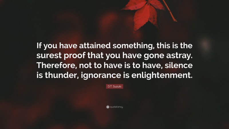 D.T. Suzuki Quote: “If you have attained something, this is the surest proof that you have gone astray. Therefore, not to have is to have, silence is thunder, ignorance is enlightenment.”