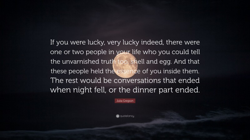 Julia Gregson Quote: “If you were lucky, very lucky indeed, there were one or two people in your life who you could tell the unvarnished truth too, shell and egg. And that these people held the essence of you inside them. The rest would be conversations that ended when night fell, or the dinner part ended.”