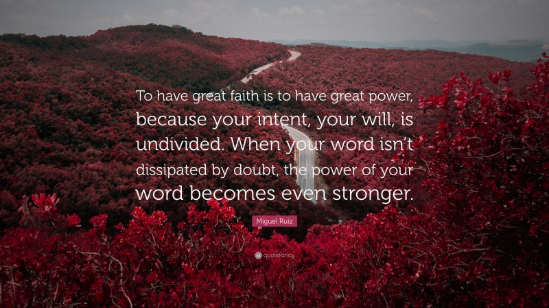 Miguel Ruiz Quote: “To have great faith is to have great power, because your intent, your will, is undivided. When your word isn’t dissipated by doubt, the power of your word becomes even stronger.”