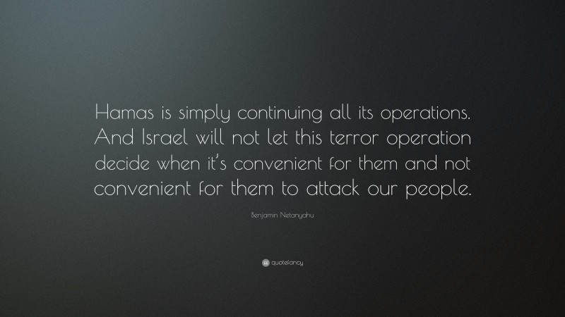 Benjamin Netanyahu Quote: “Hamas is simply continuing all its operations. And Israel will not let this terror operation decide when it’s convenient for them and not convenient for them to attack our people.”