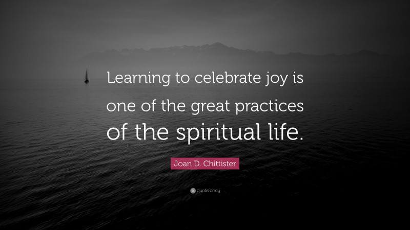 Joan D. Chittister Quote: “Learning to celebrate joy is one of the great practices of the spiritual life.”