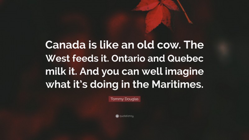 Tommy Douglas Quote: “Canada is like an old cow. The West feeds it. Ontario and Quebec milk it. And you can well imagine what it’s doing in the Maritimes.”