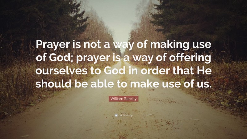 William Barclay Quote: “Prayer is not a way of making use of God; prayer is a way of offering ourselves to God in order that He should be able to make use of us.”
