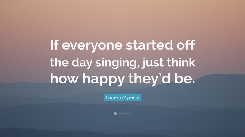 Lauren Myracle Quote: “If everyone started off the day singing, just think how happy they’d be.”