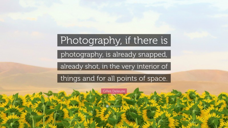 Gilles Deleuze Quote: “Photography, if there is photography, is already snapped, already shot, in the very interior of things and for all points of space.”
