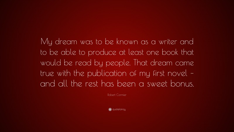 Robert Cormier Quote: “My dream was to be known as a writer and to be able to produce at least one book that would be read by people. That dream came true with the publication of my first novel – and all the rest has been a sweet bonus.”