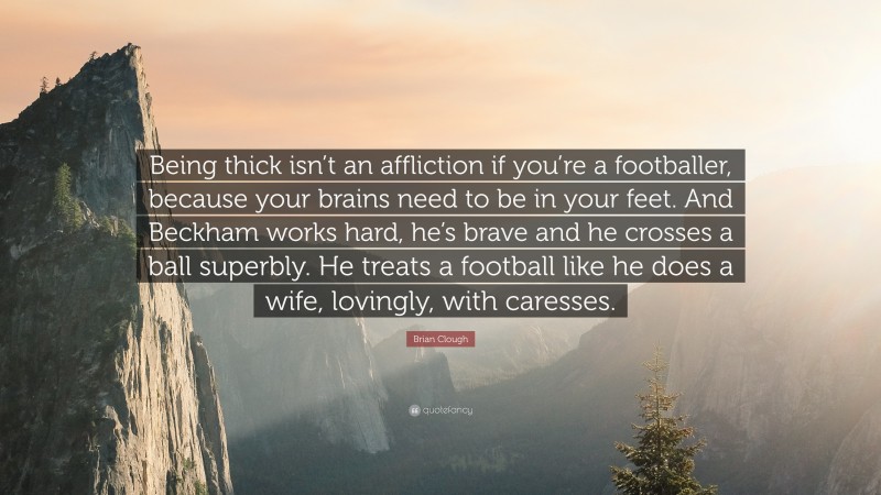 Brian Clough Quote: “Being thick isn’t an affliction if you’re a footballer, because your brains need to be in your feet. And Beckham works hard, he’s brave and he crosses a ball superbly. He treats a football like he does a wife, lovingly, with caresses.”