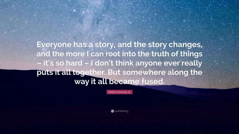Robert Downey Jr. Quote: “Everyone has a story, and the story changes, and the more I can root into the truth of things – it’s so hard – I don’t think anyone ever really puts it all together. But somewhere along the way it all became fused.”