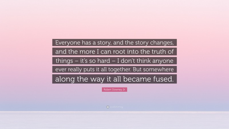 Robert Downey Jr. Quote: “Everyone has a story, and the story changes, and the more I can root into the truth of things – it’s so hard – I don’t think anyone ever really puts it all together. But somewhere along the way it all became fused.”